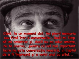 Când, la un moment dat, îmi pierd memoria sau firul într - o conversaţie...lasă - mi timp să - mi amintesc şi, dacă nu - mi aduc aminte, nu te enerva...pentru că cel mai important lucru nu este conversaţia noastră, ci faptul de a fi împreună şi a vorbi unul cu altul...  