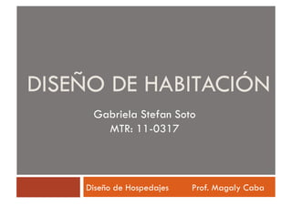 DISEÑO DE HABITACIÓN
     Gabriela Stefan Soto
       MTR: 11-0317



    Diseño de Hospedajes   Prof. Magaly Caba
 