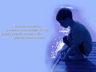 Naquele momento,  o menino teve certeza de que jamais pegaria um peixe tão  grande quanto aquele. 