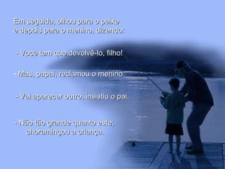 Em seguida, olhou para o peixe e depois para o menino, dizendo:   - Você tem que devolvê-lo, filho! Mas, papai, reclamou o menino. - Vai aparecer outro, insistiu o pai. - Não tão grande quanto este,  choramingou a criança. 