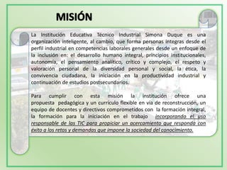 La Institución Educativa Técnico Industrial Simona Duque es una
organización inteligente, al cambio, que forma personas integras desde el
perfil industrial en competencias laborales generales desde un enfoque de
la inclusión en: el desarrollo humano integral, principios institucionales,
autonomía, el pensamiento analítico, crítico y complejo, el respeto y
valoración personal de la diversidad personal y social, la ética, la
convivencia ciudadana, la iniciación en la productividad industrial y
continuación de estudios postsecundarios.

Para cumplir con esta misión la institución ofrece una
propuesta pedagógica y un currículo flexible en vía de reconstrucción, un
equipo de docentes y directivos comprometidos con la formación integral,
la formación para la iniciación en el trabajo incorporando el uso
responsable de las TIC para propiciar un acercamiento que responda con
éxito a los retos y demandas que impone la sociedad del conocimiento.
 