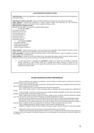 OUTRAS PALAVRAS DO LÉXICO TROVADORESCO
Cazurros: indivíduos sem maneiras que recitavam a troco de dinheiro e tinham pouca ou nenhuma arte. Faziam-se
acompanhar de animais nas suas pantominices.
Cobla ou cobra: o mesmo que estrofe; compunham-se geralmente de 7 versos para as cantigas de mestria e de 4 versos
para as cantigas de amigo e de amor com refrão.
Coita – sofrimento de amor; o amor abrasador dentro do peito do enamorado.
Dona: mulher casada, suserana, a quem se prestava preito ou menagem. Nas nossas cantigas tem o significado de
donzela.
Ferido ou fossado: nome dado à trincheira para onde o amigo ia combater; expedição e serviço militar a que estavam
obrigados os cavaleiros-vilãos e mais tarde os peões ao seu rei.
Jograis: indivíduos que recreavam o público com música, cantigas, mímica, acrobacias. Inferiores socialmente, vendiam
a sua “arte” por dinheiro. Foram estes cantores ambulantes os principais divulgadores da cultura.
Lais ou lai: canção de carácter lírico a ser cantada ao som de música e que se caracteriza pela irregularidade estrófica.
Mal-maridada: mulher infeliz no casamento a quem muitas vezes se referem os poetas provençais nos seus cantares.
Menestel: peta músico sedentário que vivia na casa de um fidalgo. No início era sinónimo de jogral mas a partir do
século XIII passou a designar o criado que acompanhava um rico-homem e tangia viola quando este vinha à corte.
Senhor: designação pela qual o trovador se dirigia à mulher amada nas cantigas de amor.
Soldadeira ou jogralesa: mulher de moral duvidosa que seguia os jograis cantando, dançando e muitas vezes tocando
viola.
Talhar preito: combinar um encontro amoroso num local determinado e a uma certa hora.
Trovador: poeta e compositor não executante. Compunha a letra e a melodia mas não as executava. Quase sempre era
um fidalgo. Ainda não se enquadra na definição de poeta pois as suas composições não se destinavam a ser lidas ou recitadas mas
sim cantadas.
9
ALGUNS PROCESSOS DE LIGAÇÃO DE COBLAS:
Coblas Alternadas: estrofes que apresentam o mesmo esquema rimático preenchido pelas mesmas rimas nas estrofes pares e
nas estrofes ímpares.
Coblas Dobras ou doblas ou pareadas: cada par de estrofes apresenta as mesmas rimas que mudam no par seguinte.
Coblas Singulares – estrofes que apresentam o mesmo esquema rimático mas preenchido em rimas diferentes;
Coblas Uníssonas – quando a mesma série de rimas é repetida em todas as estrofe.
Outros processos de ligação das coblas:
Repetição em cada cobla e no mesmo verso, de determinadas palavras
- sem alteração: dobre
Ai eu coitad´! e por que vi
a dona que por meu mal vi!
Ca deus lo sabe, po-la vi,
nunca já mais prazer ar vi,
per boa fé, u a non vi;
ca de quantas donas u vi,
tão boa dona nunca vi.
- com alteração: mozdobre
Se eu podesse desamar
a quem me sempre desamou,
e podess’algum mal buscar
a quem me sempre mal buscou!
Coblas capdenals – estrofe em que se repete o início do mesmo verso, ocupando a mesma posição na estrofe (o mesmo
número de verso); réplica do mesmo segmento inicial numa série de versos seguintes.
Coblas capcaudadas – o primeiro verso de uma estrofe retoma a rima do verso que lhe é anterior; repetição, no primeiro
verso, do último verso da cobla anterior.
Coblas capfinidas – o primeiro verso de uma estrofe retoma uma palavra (de qualquer ponto) do verso da estrofe anterior;
repetição, no primeiro verso, da rima ou de uma ou mais palavras do último verso da cobla anterior.
 A coesão mais estreita é assegurada pelo paralelismo: repetição, em lugares fixos da cantiga, de segmentos
textuais invariáveis ou com variação, sendo que à variação pode apenas interessar a palavra em rima
(amigo/amado; salido/levado) ou a uma porção mais extensa do verso. A técnica paralelística encontra-se mais
aplicada nas cantigas de amigo.
 