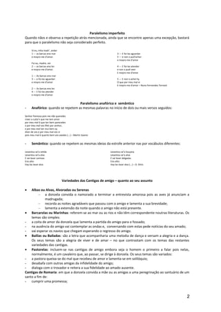Paralelismo imperfeito
Quando nãos e observa a repetição atrás mencionada, ainda que se encontre apenas uma excepção, bastará
para que o paralelismo não seja considerado perfeito.
Vi eu, mha madr’, andar
1 --- as barcas eno mar
e moyro-me d’amor.
Fui eu, madre, ver
2 --- as barcas eno lez
e moyro-me d’amor.
1 --- As barcas eno mar
3 --- e foi-las aguardar:
e moyro-me d’amor
2 --- As barcas eno lez
4 --- E foi-las atender
e moyro-me d’amor
3 --- E foi-las aguardar
5 --- e non o pud’achar:
e moyro-me d’amor
4 --- E foi-las atender
e non o pudi veer
E moyro-me d’amor
5 --- E non o achei hy
O que por meu mal vi
E moyro-me d’amor – Nuno Fernandes Torneol
Paralelismo anafórico e semântico
- Anafórico: quando se repetem as mesmas palavras no início de dois ou mais versos seguidos:
Senhor fremosa pois me não queredes
creer a cuita’n que me tem amor
por meu mal é que tan bem parecedes
e por meu mal vos fillei por senhor,
e por meu mal tan mui bem oy
dizer de vos e por meu mal vos vi
pois meu mal é quanto bem vos avedes (...) – Martin Soarez
- Semântico: quando se repetem as mesmas ideias da estrofe anterior nas por vocábulos diferentes:
Levantou-se’a velida
Levantou-se’a alva
E vai lavar camisas
Eno alto:
Vay-las lavar alva
Levantou-se’a louçana
Levantou-se’a alva
E vai lavar delgadas
Eno alto:
Vay-las lavar alva (...) – D. Dinis
Variedades das Cantigas de amigo – quanto ao seu assunto
• Albas ou Alvas, Alvoradas ou Serenas
– a donzela convida o namorado a terminar a entrevista amorosa pois as aves já anunciam a
madrugada;
– recorda as noites agradáveis que passou com o amigo e lamenta a sua brevidade;
– lamenta a extensão da noite quando o amigo não está presente.
• Barcarolas ou Marinhas: referem-se ao mar ou as rios e não têm correspondente noutras literaturas. Os
temas são simples:
- a coita de amor da donzela que lamenta a partida do amigo para o fossado;
- na ausência do amigo vai contemplar as ondas e, conversando com estas pede notícias do seu amado;
- vai esperar os navios que chegam esperando o regresso do amigo.
• Bailias ou Bailadas: são a letra que acompanharia uma melodia de dança e versam a alegria e a dança.
Os seus temas são a alegria de viver e de amar – no que contrastam com os temas das restantes
variedades das cantigas.
• Pastorelas: incluem-se nas cantigas de amigo embora seja o homem o primeiro a falar pois nelas,
normalmente, é um cavaleiro que, ao passar, se dirige à donzela. Os seus temas são variados:
- a pastora queixa-se do mal que recebeu de amor e lamenta-se em solilóquio;
- desabafa com outras amigas da infidelidade do amigo;
- dialoga com o trovador e reitera a sua fidelidade ao amado ausente.
Cantigas de Romaria: em que a donzela convida a mãe ou as amigas a uma peregrinação ao santuário de um
santo a fim de:
- cumprir uma promessa;
2
 