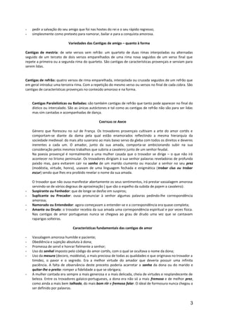 - pedir a salvação do seu amigo que foi nas hostes do rei e o seu rápido regresso;
- simplesmente como pretexto para namorar, bailar e para a conquista amorosa.
Variedades das Cantigas de amigo – quanto à forma
Cantigas de mestria: de sete versos sem refrão: um quarteto de duas rimas interpoladas ou alternadas
seguido de um terceto de dois versos emparelhados de uma rima nova seguidos de um verso final que
repete a primeira ou a segunda rima do quarteto. São cantigas de características provençais e serviam para
serem lidas.
Cantigas de refrão: quatro versos de rima emparelhada, interpolada ou cruzada seguidos de um refrão que
em geral introduz uma terceira rima. Com a repetição do mesmo verso ou versos no final de cada cobra. São
cantigas de características provençais no conteúdo amoroso e na forma.
Cantigas Paralelísticas ou Bailadas: são também cantigas de refrão que tanto pode aparecer no final do
dístico ou intercalado. São as únicas autóctones e tal como as cantigas de refrão não são para ser lidas
mas sim cantadas e acompanhadas de dança.
CANTIGAS DE AMOR
Género que floresceu no sul de França. Os trovadores provençais cultivam a arte do amor cortês e
comportam-se diante da dama pela qual estão enamorados reflectindo a mesma hierarquia da
sociedade medieval: do mais alto suserano ao mais baixo servo da gleba com todos os direitos e deveres
inerentes a cada um. O amador, junto da sua amada, comporta-se ambicionando subir na sua
consideração pelos mesmos trabalhos que subiria a cavaleiro junto de um senhor feudal.
Na poesia provençal é normalmente a uma mulher casada que o trovador se dirige – o que não irá
acontecer no lirismo peninsular. Os trovadores dirigiam à sua senhor palavras reveladoras de profunda
paixão mas, para evitarem cair na sanha de um marido ciumento ou macular a senhor no seu prez
(modéstia, virtude, honra), usavam de uma linguagem fechada e enigmática (trobar clus ou trobar
escur) sendo que lhes era proibido revelar o nome da sua amada.
O trovador que não ousa manifestar abertamente os seus sentimentos, irá prestar vassalagem amorosa
servindo-se de vários degraus de aproximação ( que são o espelho da subida de pajem a cavaleiro):
- Suspirante ou Fenhedor: que de longe se desfaz em suspiros;
- Suplicante ou Precador: ousa pronunciar à senhor algumas palavras pedindo-lhe correspondência
amorosa;
- Namorado ou Entendedor: agora começavam a entender-se e a correspondência era quase completa;
- Amante ou Drudo: o trovador recebia da sua amada uma correspondência espiritual e por vezes física.
Nas cantigas de amor portuguesas nunca se chegava ao grau de drudo uma vez que se cantavam
raparigas solteiras.
Características fundamentais das cantigas de amor
- Vassalagem amorosa humilde e paciente;
- Obediência e sujeição absoluta à dona;
- Promessa de servil e honrar fielmente a senhor;
- Uso do senhal imposto pelo código do amor cortês, com o qual se ocultava o nome da dona;
- Uso da mesura (decoro, modéstia), a mais preciosa de todas as qualidades e que originava no trovador a
timidez, o pavor e o segredo. Era a melhor virtude do amador que deveria possuir uma infinita
paciência. A falta de observância deste preceito poderia acarretar a sanha da dona ou do marido e
quitar-lhe o preito: romper a fidelidade a que se obrigara;
- A mulher cantada era sempre a mais generosa e a mais delicada, cheia de virtudes e resplandecente de
beleza. Entre os trovadores galaico-portugueses, a dona era não só a mais fremosa e de melhor prez,
como ainda a mais bem talhada, do mais bom riir e fremoso falar. O ideal de formosura nunca chegou a
ser definido por palavras.
3
 