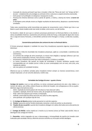 - Invocação da natureza primaveril que leva o trovador a falar das “flores de maio”, do “tempo da flor”,
da aves – estabelecendo uma analogia ou contraste entre a natureza e o aspecto da alma enamorada;
- Certo prazer na humilhação e no desprezo: masoquismo na dor;
- Presença de sintomas dolorosos como a perda de apetite, a insónia, a doença da morte: o morrer de
amor;
- O desengano como atitude sincera ou fingida resultante de desencontros, desprezos e acontecimentos
enredados.
Todas estas características serão transmitidas aos poetas do renascimento, como a Dante que criou a sua
Beatriz a partir deste modelo onde mais tarde iria beber, entre outros, Luís de Camões.
Foi durante a idade de ouro que os cantares provençais penetraram na Península Ibérica e isto devido a
várias casualidades históricas: casamentos com princesas vindas de França, a educação de alguns dos nossos
reis a cargo de tutores franceses, o intercâmbio comercial entre Portugal e a França, a vinda dos cruzados,
etc.
Características particulares dos cantares de amor na Península Ibérica
O lirismo provençal adaptado à realidade da nossa lírica trovadoresca apresenta algumas características
distintivas:
- ao artifício e falta de sinceridade dos trovadores provençais, opõe-se a sinceridade e veemência dos
sentimentos;
- ao contrário das cantigas de amor provençais, as nossas eram dirigidas a raparigas solteiras e por isso
eram menos complicadas e formais, mais sinceras e simples;
- encontramos o fatalismo do amor que mata e enlouquece, a tristeza e a saudade;
- os nossos trovadores não passam do estado de entendedor e ficavam satisfeitos quando eram
correspondidos por um simples sorriso e olhar ou eram contemplados com um anel, uma cinta, uma
madeixa de cabelos;
- são mais pobres em variedade temática.
Observe-se que as mulheres cantadas pelos trovadores tinham sempre as mesmas características, eram
sempre impessoais: um ser concreto-abstracto, mulher-anjo.
Variedades das Cantigas de amor – quanto à forma
Cantigas de mestria: eram as mais perfeitas, os versos constavam geralmente de sete a dez sílabas e o
número de cobras, sem refrão, embora ficasse ao critério do trovador, raro ultrapassava as três ou quatro.
Admitiam alguns formalismos como:
- dobre: repetição da mesma palavra de rima duas ou mais vezes por cobra;
- mozdobre: repetição, dentro da mesma cobra, de variações da mesma palavra;
- finda: cobra mais pequena que remata a composição;
- atafinda: continuação do último verso de uma cobra na cobra seguinte;
- verso perdudo: sem qualquer tipo de rima.
1 – As Cantigas de Mestria podiam ainda apresentar-se sob dois aspectos:
a) Prantos: poesia de carácter fúnebre destinada a lamentar a morte do senhor ou do protector;
b) Tenções de jocz ou partitz: quando dois trovadores dialogam em coblas alternadas acerca dos pontos da
ciência amorosa.
2 – Cantigas de Refrão: nestas repetia-se o mesmo ou os mesmos versos ao findar cada estrofe; nisto se
destinguem das cantigas de mestria.
3 – Descordos: cantos magoados em que o desassossego o intranquilidade do espírito do trovador eram
traduzidos pela variedade métrica, diferente estrutura estrófica ou intrincado sentido ideológico.
4
 