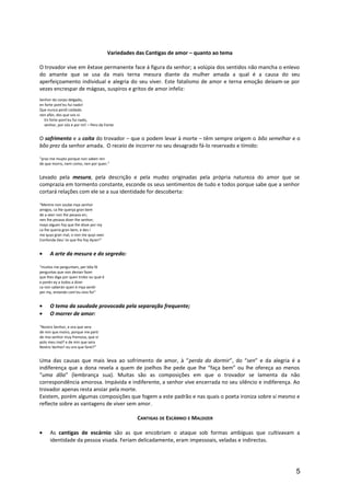 Variedades das Cantigas de amor – quanto ao tema
O trovador vive em êxtase permanente face á figura da senhor; a volúpia dos sentidos não mancha o enlevo
do amante que se usa da mais terna mesura diante da mulher amada a qual é a causa do seu
aperfeiçoamento individual e alegria do seu viver. Este fatalismo de amor e terna emoção deixam-se por
vezes encrespar de mágoas, suspiros e gritos de amor infeliz:
Senhor do corpo delgado,
en forte pont'eu fui nado!
Que nunca perdí coidado
nen afán, des que vos vi.
En forte pont'eu fui nado,
senhor, por vós e por mí! – Pero da Fonte
O sofrimento e a coita do trovador – que o podem levar à morte – têm sempre origem o bõo semelhar e o
bõo prez da senhor amada. O receio de incorrer no seu desagrado fá-lo reservado e tímido:
“praz-me muyto porque non saben ren
de que morro, nem como, nen por quen.”
Levado pela mesura, pela descrição e pela mudez originadas pela própria natureza do amor que se
comprazia em tormento constante, esconde os seus sentimentos de tudo e todos porque sabe que a senhor
cortará relações com ele se a sua identidade for descoberta:
“Mentre non soube mya senhor
amigos, ca lhe querya gran bem
de a veer non lhe pesava en;
nen lhe pesava dizer-lhe senhor;
mays alguen foy que lhe disse por my
ca lhe queria gran bem, e des i
me quys gran mal, o non me quys veer.
Confonda Deu’-lo que lho foy dyzer!”
• A arte da mesura e do segredo:
“muitos me perguntam, per bõa fé
perguntas que non devian fazer
que lhes diga por quen trobo ou qual é
e porén ey a todos a dizer
ca non saberán quen é mya senõr
per my, entando com’eu vivo for”
• O tema da saudade provocada pela separação frequente;
• O morrer de amor:
“Nostro Senhor, e ora que sera
de min que moiro, porque me parti
de mia senhor muy fremosa, que vi
polo meu mal? e de min que sera
Nostro Senhor! eu ora que farei?”
Uma das causas que mais leva ao sofrimento de amor, à “perda do dormir”, do “sen” e da alegria é a
indiferença que a dona revela a quem de joelhos lhe pede que lhe “faça bem” ou lhe ofereça ao menos
“uma dõa” (lembrança sua). Muitas são as composições em que o trovador se lamenta da não
correspondência amorosa. Impávida e indiferente, a senhor vive encerrada no seu silêncio e indiferença. Ao
trovador apenas resta ansiar pela morte.
Existem, porém algumas composições que fogem a este padrão e nas quais o poeta ironiza sobre si mesmo e
reflecte sobre as vantagens de viver sem amor.
CANTIGAS DE ESCÁRNIO E MALDIZER
• As cantigas de escárnio são as que encobriam o ataque sob formas ambíguas que cultivavam a
identidade da pessoa visada. Feriam delicadamente, eram impessoais, veladas e indirectas.
5
 