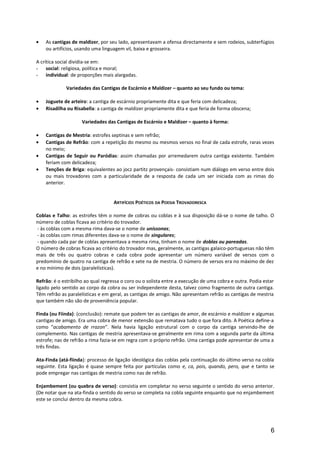 • As cantigas de maldizer, por seu lado, apresentavam a ofensa directamente e sem rodeios, subterfúgios
ou artifícios, usando uma linguagem vil, baixa e grosseira.
A crítica social dividia-se em:
- social: religiosa, política e moral;
- individual: de proporções mais alargadas.
Variedades das Cantigas de Escárnio e Maldizer – quanto ao seu fundo ou tema:
• Joguete de arteiro: a cantiga de escárnio propriamente dita e que feria com delicadeza;
• Risadilha ou Risabella: a cantiga de maldizer propriamente dita e que feria de forma obscena;
Variedades das Cantigas de Escárnio e Maldizer – quanto à forma:
• Cantigas de Mestria: estrofes septinas e sem refrão;
• Cantigas de Refrão: com a repetição do mesmo ou mesmos versos no final de cada estrofe, raras vezes
no meio;
• Cantigas de Seguir ou Paródias: assim chamadas por arremedarem outra cantiga existente. Também
feriam com delicadeza;
• Tenções de Briga: equivalentes ao jocz partitz provençais- consistiam num diálogo em verso entre dois
ou mais trovadores com a particularidade de a resposta de cada um ser iniciada com as rimas do
anterior.
ARTIFÍCIOS POÉTICOS DA POESIA TROVADORESCA
Coblas e Talho: as estrofes têm o nome de cobras ou coblas e à sua disposição dá-se o nome de talho. O
número de coblas ficava ao critério do trovador.
- às coblas com a mesma rima dava-se o nome de uníssonas;
- às coblas com rimas diferentes dava-se o nome de singulares;
- quando cada par de coblas apresentava a mesma rima, tinham o nome de doblas ou pareadas.
O número de cobras ficava ao critério do trovador mas, geralmente, as cantigas galaico-portuguesas não têm
mais de três ou quatro cobras e cada cobra pode apresentar um número variável de versos com o
predomínio de quatro na cantiga de refrão e sete na de mestria. O número de versos era no máximo de dez
e no mínimo de dois (paralelísticas).
Refrão: é o estribilho ao qual regressa o coro ou o solista entre a execução de uma cobra e outra. Podia estar
ligado pelo sentido ao corpo da cobra ou ser independente desta, talvez como fragmento de outra cantiga.
Têm refrão as paralelísticas e em geral, as cantigas de amigo. Não apresentam refrão as cantigas de mestria
que também não são de proveniência popular.
Finda (ou Fiinda): (conclusão): remate que podem ter as cantigas de amor, de escárnio e maldizer e algumas
cantigas de amigo. Era uma cobra de menor extensão que rematava tudo o que fora dito. A Poética define-a
como “acabamento de rrazon”. Nela havia ligação estrutural com o corpo da cantiga servindo-lhe de
complemento. Nas cantigas de mestria apresentava-se geralmente em rima com a segunda parte da última
estrofe; nas de refrão a rima fazia-se em regra com o próprio refrão. Uma cantiga pode apresentar de uma a
três findas.
Ata-Finda (atá-fiinda): processo de ligação ideológica das coblas pela continuação do último verso na cobla
seguinte. Esta ligação é quase sempre feita por partículas como e, ca, pois, quando, pero, que e tanto se
pode empregar nas cantigas de mestria como nas de refrão.
Enjambement (ou quebra de verso): consistia em completar no verso seguinte o sentido do verso anterior.
(De notar que na ata-finda o sentido do verso se completa na cobla seguinte enquanto que no enjambement
este se conclui dentro da mesma cobra.
6
 