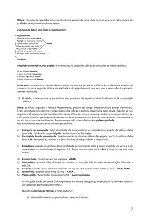 Dobre: consistia na repetição simétrica da mesma palavra de rima, duas ou mais vezes em cada cobra e de
preferência no primeiro e último versos.
Exemplo de dobre, ata-finda e enjambement:
enjambement
Da mha senhor que eu servi
Sempr’e e mays qu’a mi amei
Veed amigus que tort’ey dobre
Que nunca tan gran torto vi
Ca, pero a sempre servi
Gran é o mal qua mha senhor
Mi quer, mais quero-lh’eu mayor (…)
Ata-finda
Mozdobre (mordobre, mor doble): é a repetição, no corpo das cobras, de variações da mesma palavra.
Se eu pudesse desamar
A quen me senpre desamou
E podess’algum mal buscar
A quen me senpre mal buscou
Leixa-pren: consistia em retomar (deixa e toma) no todo ou em parte, o último verso da cobra anterior no
começo da cobra seguinte (difere da ata-finda e do enjambement uma vez que o verso não é quebrado:
apenas retomado).
 O refrão, o leixa-pren e o paralelismo são processos de repetir a ideia fundamental da composição
poética.
Rima: as rimas, segundo a Poética Fragmentária, podiam ser longas (masculinas) ou breves (femininas).
Eram permitidas rimas breves e longas na mesma cobra e o sistema da primeira cobra devia respeitar-se nas
seguintes. Os nossos versos primitivos têm rimas diferentes mas o esquema rimático é o mesmo dentro de
cada cobla. O refrão geralmente não rimava ou, se era composto por mais do que um verso, rimava entre si
ou em parte com o resto da cobra. Aos versos que não rimam chamava-se palavra perduda.
Nos cancioneiros encontram-se vários tipos de rima:
a) Completa ou consoante: total identidade de sons vocálicos e consonânticos a partir da última sílaba
tónica. Ex.: Senhor do corpo delgado / en forte pont’eu fuy nado.
b) Incompleta toante ou assoante: quando apenas de dá a identidade das vogais a partir da última sílaba
tónica. Ex.: Non poss’eu, madre, ir a Santa Cecila / ca me guardades a noyt’e o dia.
c) Encadeada: quando se verifica a total identidade de terminação entre a palavra final de um verso e a de
uma palavra no meio do verso seguinte: Ex.: Como morreu quen nunca ben / ouve da ren que mais
amou.
d) Emparelhada: rimam dois versos seguidos – AABB.
e) Interpolada: quando entre dois versos rimados se interpõe três ou mais de terminação diferente –
ABCDA.
f) Cruzada: quando versos rimados alternam um por um com outros tantos soltos ou não – ABCB; ABAB.
g) Monórrima: quando existe uma só rima – AAAA…
h) Versos soltos: desprovidos de qualquer rima – palavra perduda.
A rima pode ainda ser pobre (rimam palavras da mesma categoria gramatical) ou rica (rimam palavras
de categorias gramaticais diferentes).
Quanto à acentuação rítmica, o verso podia ser:
a) Redondilha menor ou pentassílabo: verso de 5 sílabas.
7
 