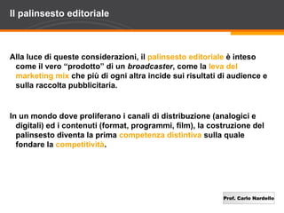 Il palinsesto editoriale



Alla luce di queste considerazioni, il palinsesto editoriale è inteso
 come il vero “prodotto” di un broadcaster, come la leva del
 marketing mix che più di ogni altra incide sui risultati di audience e
 sulla raccolta pubblicitaria.


In un mondo dove proliferano i canali di distribuzione (analogici e
  digitali) ed i contenuti (format, programmi, film), la costruzione del
  palinsesto diventa la prima competenza distintiva sulla quale
  fondare la competitività.




                                                            Prof. Carlo Nardello
 