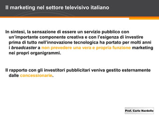Il marketing nel settore televisivo italiano



In sintesi, la sensazione di essere un servizio pubblico con
  un’importante componente creativa e con l’esigenza di investire
  prima di tutto nell’innovazione tecnologica ha portato per molti anni
  i broadcaster a non prevedere una vera e propria funzione marketing
  nei propri organigrammi.


Il rapporto con gli investitori pubblicitari veniva gestito esternamente
   dalle concessionarie.




                                                           Prof. Carlo Nardello
 