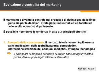 Evoluzione e centralità del marketing



Il marketing è diventato centrale nel processo di definizione delle linee
    guida sia per le decisioni strategiche (industriali ed editoriali) sia
    nelle scelte operative di palinsesto.
È possibile ricondurre le tendenze in atto a 3 principali direttrici:


1. Aumento della concorrenza: il mercato televisivo non è più esente
   dalle implicazioni della globalizzazione: deregulation,
   internazionalizzazione dei consumi mediatici, sviluppo tecnologico
        Il palinsesto si amplia e consente ai fruitori finali ed agli investitori
        pubblicitari un portafoglio infinito di alternative



                                                                   Prof. Carlo Nardello
 