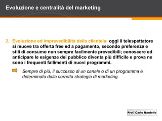 Evoluzione e centralità del marketing




2. Evoluzione ed imprevedibilità della clientela: oggi il telespettatore
   si muove tra offerta free ed a pagamento, secondo preferenze e
   stili di consumo non sempre facilmente prevedibili; conoscere ed
   anticipare le esigenze del pubblico diventa più difficile e prova ne
   sono i frequenti fallimenti di nuovi programmi.
        Sempre di più, il successo di un canale o di un programma è
        determinato dalla corretta strategia di marketing.




                                                           Prof. Carlo Nardello
 
