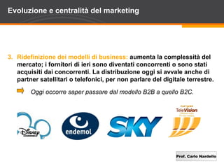 Evoluzione e centralità del marketing




3. Ridefinizione dei modelli di business: aumenta la complessità del
   mercato; i fornitori di ieri sono diventati concorrenti o sono stati
   acquisiti dai concorrenti. La distribuzione oggi si avvale anche di
   partner satellitari o telefonici, per non parlare del digitale terrestre.

        Oggi occorre saper passare dal modello B2B a quello B2C.




                                                              Prof. Carlo Nardello
 
