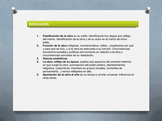 EXPLICACIÓN


    1.   Clasificación de la obra en su estilo, identificando los rasgos que refleja
         del mismo. Identificación de la obra y de su autor en el marco de dicho
         estilo.
    2.   Función de la obra (religiosa, conmemorativa, militar...) explicando por qué
         y para qué se hizo, y si la obra es adecuada a su función. Circunstancias
         económico-sociales y políticas del momento en relación a la obra y
         circunstancias concretas de su realización.
    3.   Valores simbólicos.
    4.   La obra, reflejo de su época: explica qué aspectos del contexto histórico
         en que surgió la obra, (concepción del poder político, planteamientos
         religiosos, costumbres, intereses de grupos sociales, corrientes de
         pensamiento...) vemos reflejados en ella.
    5.   Aportación de la obra al arte de su tiempo o al arte universal. Influencia en
         otras obras.
 