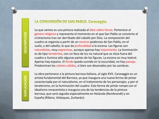 Lo que vemos es una pintura realizada al óleo sobre lienzo. Pertenece al
DESCRIPCIÓN

              género religioso y representa el momento en el que San Pablo se convierte al
              cristianismo tras ser derribado del caballo por Dios. La composición del
              cuadro se organiza a partir de un escorzo poderoso de San Pablo, en el
              suelo, y del caballo, lo que da profundidad a la escena. Las figuras son
              naturalistas, muy expresivas, aunque apenas hay movimiento. La iluminación
              es de tipo tenebrista, con un foco de luz no natural que se sitúa fuera del
              cuadro e ilumina sólo algunas partes de las figuras. La escena es muy teatral.
              Apenas hay espacio. El fondo queda sumido en la oscuridad, no hay paisaje.
              Predominan los colores cálidos, si bien son devorados por las sombras.

              La obra pertenece a la pintura barroca italiana, al siglo XVII. Caravaggio es un
EXPLICACIÓN




              artista fundamental del Barroco, ya que inaugura una nueva forma de pintar
              caracterizada por el naturalismo, en el tratamiento de los personajes, y por el
              tenebrismo, en la iluminación del cuadro. Esta forma de pintar rompe con el
              idealismo renacentista e inaugura una de las tendencias de la pintura
              barroca, que será seguida especialmente en Holanda (Rembrandt) y en
              España (Ribera, Velázquez, Zurbarán).
 