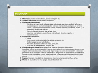 DESCRIPCIÓN

    a) Materiales: piedra, madera, hierro, acero, hormigón, etc.
    b) Sistema estructural: arquitrabado, abovedado.
    c) Elementos sustentantes:
           • Continuo: el muro (en él debes analizar: cómo está aparejado, es decir la forma en
               que se disponen los materiales (sillar, sillarejo, mampostería, ciclópeo...); si tiene
               vanos y las características de tales vanos: puertas, ventanas, rosetones, óculos...; si
               predomina el vano o el macizo
           • Soporte discontinuo, (hay que señalar: tipo:
               columna, pilar, pilastra, contrafuerte, ménsula, pie derecho...; partes y
               características).
    d) Elementos sustentados:
           • Dintel.
           • Arco: medio punto, apuntado, herradura, peraltado, etc.
           • Cubiertas planas o arquitrabadas.
           • Bóvedas: de medio cañón, de arista, ojival, etc.
           • Cúpulas: de media naranja, bulbosa, etc.
    e) Elementos decorativos:Debes especificar: tipos de elementos decorativos
       (escultura, relieve, pintura, yeserías...; elementos arquitectónicos usados para decorar: arcos
       ciegos, columnas adosadas...; molduras); lugar en que se ubica la decoración; escasez o
       predomino de lo decorativo sobre lo constructivo ; integración de la decoración en las formas
       arquitectónicas (resalta las formas, las enmascara...) o empleo de lo decorativo como mero
       adorno
    f) Espacio interior: si es diáfano, si es oscuro, si es monumental, cómo influye la luz.
    g) Planta: de cruz latina, de cruz griega, circular, basilical, etc.
 