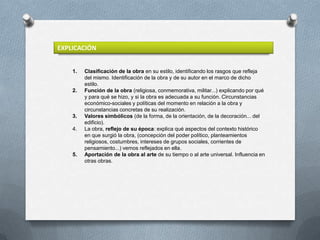 EXPLICACIÓN


    1.   Clasificación de la obra en su estilo, identificando los rasgos que refleja
         del mismo. Identificación de la obra y de su autor en el marco de dicho
         estilo.
    2.   Función de la obra (religiosa, conmemorativa, militar...) explicando por qué
         y para qué se hizo, y si la obra es adecuada a su función. Circunstancias
         económico-sociales y políticas del momento en relación a la obra y
         circunstancias concretas de su realización.
    3.   Valores simbólicos (de la forma, de la orientación, de la decoración... del
         edificio).
    4.   La obra, reflejo de su época: explica qué aspectos del contexto histórico
         en que surgió la obra, (concepción del poder político, planteamientos
         religiosos, costumbres, intereses de grupos sociales, corrientes de
         pensamiento...) vemos reflejados en ella.
    5.   Aportación de la obra al arte de su tiempo o al arte universal. Influencia en
         otras obras.
 