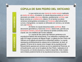 Lo que vemos es una cúpula de media naranja realizada
              en piedra de sillería. Al exterior, la cúpula descansa sobre un tambor
              decorado con doble columnas clásicas, posiblemente corintias, que
DESCRIPCIÓN

              llevan encima un entablamento clásico. En el tambor se abren
              ventanas rectangulares coronadas con frontones alternativamente
              curvos y triangulares. La cúpula va reforzada con nervios y se remata
              con una linterna.
                           Al interior, la cúpula descansa sobre pechinas, lleva
              decoración geométrica y marca los nervios. Sobre todo, permite una
              iluminación cenital y natural que refuerza el sentido simbólico de la
              cúpula: ser una metáfora del mundo celestial.
                           La cúpula de San pedro del Vaticano pertenece a la
              arquitectura italiana del renacimiento. Fue realizada a mediados del
EXPLICACIÓN




              siglo XVI según proyecto de Miguel Ángel. La iglesia de San Pedro del
              Vaticano es la iglesia principal de la cristiandad católica. La cúpula
              representa simbólicamente la cabeza de la cristiandad, es decir, el
              papado. El tema de la cúpula como imagen de la arquitectura del
              Renacimiento aparece por primera vez en la catedral de Florencia, en
              el Quattrocento, pero es en la iglesia de San Pedro, realizada en el
              Cincuecento, en donde alcanza su máximo desarrollo. Este modelo
              será imitado posteriormente en la arquitectura barroca y neoclásica.
 