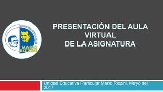PRESENTACIÓN DEL AULA
VIRTUAL
DE LA ASIGNATURA
Unidad Educativa Particular Mario Rizzini. Mayo del
2017
 