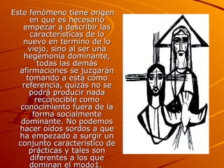 Este fenómeno tiene origen en que es necesario empezar a describir las características de lo nuevo en termino de lo viejo, sino al ser una hegemonía dominante, todas las demás afirmaciones se juzgarán tomando a esta como referencia, quizás no se podrá producir nada reconocible como conocimiento fuera de la forma socialmente dominante. No podemos hacer oídos sordos a que ha empezado a surgir un conjunto característico de prácticas y tales son diferentes a los que dominan el modo1.   