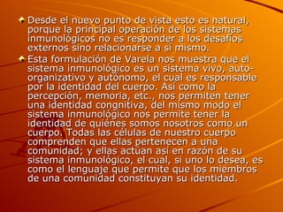 Desde el nuevo punto de vista esto es natural, porque la principal operación de los sistemas inmunológicos no es responder a los desafíos externos sino relacionarse a sí mismo. Esta formulación de Varela nos muestra que el sistema inmunológico es un sistema vivo, auto-organizativo y autónomo, el cual es responsable por la identidad del cuerpo. Así como la percepción, memoria, etc., nos permiten tener una identidad congnitiva, del mismo modo el sistema inmunológico nos permite tener la identidad de quiénes somos nosotros como un cuerpo. Todas las células de nuestro cuerpo comprenden que ellas pertenecen a una comunidad; y ellas actúan así en razón de su sistema inmunológico, el cual, si uno lo desea, es como el lenguaje que permite que los miembros de una comunidad constituyan su identidad.  