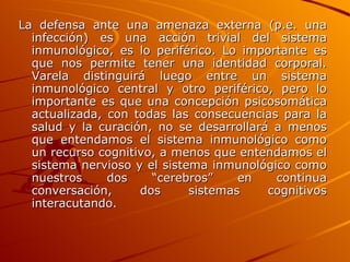 La defensa ante una amenaza externa (p.e. una infección) es una acción trivial del sistema inmunológico, es lo periférico. Lo importante es que nos permite tener una identidad corporal. Varela distinguirá luego entre un sistema inmunológico central y otro periférico, pero lo importante es que una concepción psicosomática actualizada, con todas las consecuencias para la salud y la curación, no se desarrollará a menos que entendamos el sistema inmunológico como un recurso cognitivo, a menos que entendamos el sistema nervioso y el sistema inmunológico como nuestros dos “cerebros” en continua conversación, dos sistemas cognitivos interacutando. 