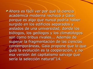 Ahora es fácil ver por qué la ciencia académica moderna rechaza a Gaia: porque es algo que nunca podría haber surgido en los edificios separados y aislados de una universidad, donde los biólogos, los geólogos y los climatólogos son como tribus rivales... Además de superar la fragmentación de las ciencias contemporáneas, Gaia propone que lo que guía la evolución es la cooperación, y no esa versión del capitalismo salvaje que sería la selección natural”14. 