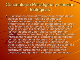 Concepto de Paradigma y ciencias teológicas Si aplicamos estas afirmaciones al campo de las ciencias teológicas, habría que empezar reflexionando sobre quiénes son los que promovieron o iniciaron los paradigmas a lo largo de la historia de la teología. Cuáles han sido sus reglas; por qué los teólogos, el magisterio, etc. los han adoptado y por qué se cambiaron en determinados momentos y épocas. También sería interesante relacionar el concepto de paradigma con la historia de los dogmas. Asimismo es curioso notar que en teología, a diferencia de otras ciencias, en la práctica cotidiana académica los paradigmas no desaparecen del todo, se sustituyen parcialmente y por eso conviven diversos paradigmas sin molestarse demasiado  
