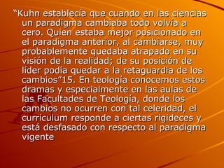 “ Kuhn establecía que cuando en las ciencias un paradigma cambiaba todo volvía a cero. Quien estaba mejor posicionado en el paradigma anterior, al cambiarse, muy probablemente quedaba atrapado en su visión de la realidad; de su posición de líder podía quedar a la retaguardia de los cambios”15. En teología conocemos estos dramas y especialmente en las aulas de las Facultades de Teología, donde los cambios no ocurren con tal celeridad, el curriculum responde a ciertas rigideces y está desfasado con respecto al paradigma vigente  
