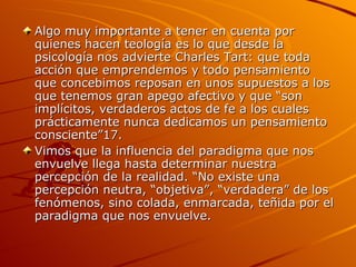Algo muy importante a tener en cuenta por quienes hacen teología es lo que desde la psicología nos advierte Charles Tart: que toda acción que emprendemos y todo pensamiento que concebimos reposan en unos supuestos a los que tenemos gran apego afectivo y que “son implícitos, verdaderos actos de fe a los cuales prácticamente nunca dedicamos un pensamiento consciente”17. Vimos que la influencia del paradigma que nos envuelve llega hasta determinar nuestra percepción de la realidad. “No existe una percepción neutra, “objetiva”, “verdadera” de los fenómenos, sino colada, enmarcada, teñida por el paradigma que nos envuelve.  