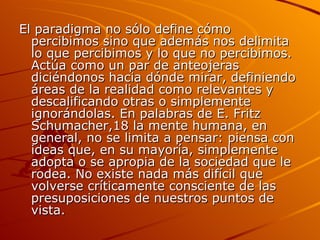 El paradigma no sólo define cómo percibimos sino que además nos delimita lo que percibimos y lo que no percibimos. Actúa como un par de anteojeras diciéndonos hacia dónde mirar, definiendo áreas de la realidad como relevantes y descalificando otras o simplemente ignorándolas. En palabras de E. Fritz Schumacher,18 la mente humana, en general, no se limita a pensar: piensa con ideas que, en su mayoría, simplemente adopta o se apropia de la sociedad que le rodea. No existe nada más difícil que volverse críticamente consciente de las presuposiciones de nuestros puntos de vista.  
