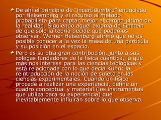 De ahí el principio de “incertidumbre” enunciado por Heisemberg y el recurso al método probabilista para captar mejor el campo último de la realidad. Siguiendo aquel axioma de Einstein de que sólo la teoría decide qué podemos observar, Werner Heisenberg afirmó que no es posible conocer a la vez la masa de una partícula y su posición en el espacio. Pero es su otra gran contribución, junto a sus colegas fundadores de la física cuántica, la que más nos interesa para las ciencias teológicas y está relacionada con lo que decía Kuhn: la reintroducción de la noción de sujeto en las ciencias experimentales. Cuando un físico procede a realizar una experiencia, define un cuadro conceptual y material (los instrumentos que utiliza para su experiencia) que inevitablemente influirán sobre lo que observa.  