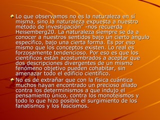 Lo que observamos no es la naturaleza en sí misma, sino la naturaleza expuesta a nuestro método de investigación” -nos recuerda Heisemberg20. La naturaleza siempre se da a conocer a nuestros sentidos bajo un cierto ángulo específico, bajo una cierta forma. Es por eso mismo que los conceptos existen. Lo real es forzosamente tendencioso. Por eso es que los científicos están acostumbrados a aceptar que dos descripciones divergentes de un mismo fenómeno objetivo pueden cohabitar, sin amenazar todo el edificio científico. No es de extrañar que con la física cuántica muchos hayan encontrado un precioso aliado contra los determinismos a que indujo el pensamiento único, contra los monoteísmos y todo lo que hizo posible el surgimiento de los fanatismos y los fascismos. 