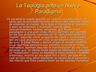 La Teología ante un nuevo Paradigma Un paradigma puede guardar su vigencia durante siglos, en tanto que la actividad humana se desarrolle bajo ese modo de entender el mundo. Pero llega el momento en que poco a poco se empiezan a acumular nuevas ideas, descubrimientos, hechos, procesos, que llevan a ese paradigma a una gran crisis. Morris Berman, por ejemplo, en los dos primeros capítulos de “El reencantamiento del mundo” describe cómo surgieron las ideas y los procesos sociales que pusieron en crisis al paradigma imperante durante la Edad Media y dieron origen al mundo moderno cuya fase final parecería que estamos viviendo en estos momentos. Berman describe la manifestación de esa crisis diciendo que “el último brote súbito de depresión y psicosis (o “melancolía”, como se llamaba a estos estados mentales entonces), ocurrió en los siglos XVI y XVII, período en el cual se hizo muy difícil mantener la noción de la salvación y del interés que Dios pudiera tener en los asuntos humanos.  
