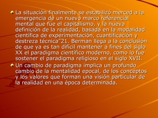 La situación finalmente se estabilizó merced a la emergencia de un nuevo marco referencial mental que fue el capitalismo, y la nueva definición de la realidad, basada en la modalidad científica de experimentación, cuantificación y destreza técnica”21. Berman llega a la conclusión de que ya es tan difícil mantener a fines del siglo XX el paradigma científico moderno, como lo fue sostener el paradigma religioso en el siglo XVII. Un cambio de paradigma implica un profundo cambio de la mentalidad epocal, de los conceptos y los valores que forman una visión particular de la realidad en una época determinada.  