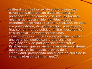 . La literatura que hoy existe sobre los nuevos paradigmas plantea con diversos énfasis la presencia de una enorme crisis de las fuentes mismas de nuestra vida individual, social, económica, espiritual, cultural y moral22. En esta era posmoderna, de globalización, post guerra fría, con un mundo político, militar y económico casi unipolar, la evidencia son unas incertidumbres culturales y espirituales, junto a una parálisis ideológica y a una crisis de imaginación y de participación democrática. Pareciera ser que se viene generando un sistema que destruye los medios propios de la creatividad, provocando una suerte de crisis de la inmunidad espiritual humana23.  