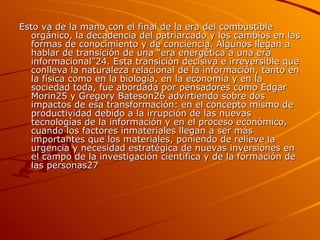 Esto va de la mano con el final de la era del combustible orgánico, la decadencia del patriarcado y los cambios en las formas de conocimiento y de conciencia. Algunos llegan a hablar de transición de una “era energética a una era informacional”24. Esta transición decisiva e irreversible que conlleva la naturaleza relacional de la información, tanto en la física como en la biología, en la economía y en la sociedad toda, fue abordada por pensadores como Edgar Morin25 y Gregory Bateson26 advirtiendo sobre dos impactos de esa transformación: en el concepto mismo de productividad debido a la irrupción de las nuevas tecnologías de la información y en el proceso económico, cuando los factores inmateriales llegan a ser más importantes que los materiales, poniendo de relieve la urgencia y necesidad estratégica de nuevas inversiones en el campo de la investigación científica y de la formación de las personas27  