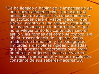 “ Se ha llegado a hablar de la importancia de una nueva alfabetización, que asuma la necesidad de adquirir los conocimientos y las actitudes para el «saber hacer», que sitúa el acento en una relación actitudinal de las personas con la información y que no privilegia tanto los contenidos sino el estilo y las formas del cómo se conoce. De ahí la trascendencia de superar viejos modelos de formación y de pedagogías limitadas a disciplinas rígidas y aisladas, que se muestran inoperantes para crear hombres y mujeres capaces de vivir en formación permanente y en una evolución constante de sus saberes-haceres”28. 