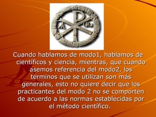 Cuando hablamos de modo1, hablamos de científicos y ciencia, mientras, que cuando asemos referencia del modo2, los términos que se utilizan son más generales, esto no quiere decir que los practicantes del modo 2 no se comporten de acuerdo a las normas establecidas por el método científico.  