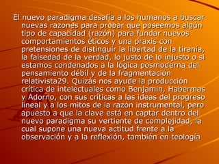 El nuevo paradigma desafía a los humanos a buscar nuevas razones para probar que poseemos algún tipo de capacidad (razón) para fundar nuevos comportamientos éticos y una praxis con pretensiones de distinguir la libertad de la tiranía, la falsedad de la verdad, lo justo de lo injusto o si estamos condenados a la lógica posmoderna del pensamiento débil y de la fragmentación relativista29. Quizás nos ayude la producción crítica de intelectuales como Benjamin, Habermas y Adorno, con sus críticas a las ideas del progreso lineal y a los mitos de la razón instrumental, pero apuesto a que la clave está en captar dentro del nuevo paradigma su vertiente de complejidad, la cual supone una nueva actitud frente a la observación y a la reflexión, también en teología  