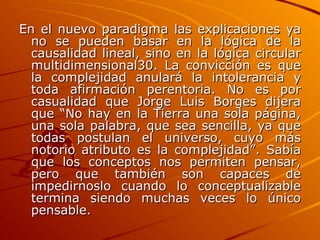 En el nuevo paradigma las explicaciones ya no se pueden basar en la lógica de la causalidad lineal, sino en la lógica circular multidimensional30. La convicción es que la complejidad anulará la intolerancia y toda afirmación perentoria. No es por casualidad que Jorge Luis Borges dijera que “No hay en la Tierra una sola página, una sola palabra, que sea sencilla, ya que todas postulan el universo, cuyo más notorio atributo es la complejidad”. Sabía que los conceptos nos permiten pensar, pero que también son capaces de impedirnoslo cuando lo conceptualizable termina siendo muchas veces lo único pensable. 