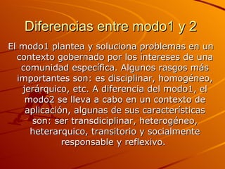 Diferencias entre modo1 y 2   El modo1 plantea y soluciona problemas en un contexto gobernado por los intereses de una comunidad específica. Algunos rasgos más importantes son: es disciplinar, homogéneo, jerárquico, etc. A diferencia del modo1, el modo2 se lleva a cabo en un contexto de aplicación, algunas de sus características son: ser transdiciplinar, heterogéneo, heterarquico, transitorio y socialmente responsable y reflexivo.   