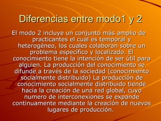Diferencias entre modo1 y 2 El modo 2 incluye un conjunto más amplio de practicantes el cual es temporal y heterogéneo, los cuales colaboran sobre un problema específico y localizado. El conocimiento tiene la intención de ser útil para alguien. La producción del conocimiento se difunde a través de la sociedad (conocimiento socialmente distribuido) La producción de conocimiento socialmente distribuido tiende hacia la creación de una red global, cuyo numero de interconexiones se expande continuamente mediante la creación de nuevos lugares de producción.   
