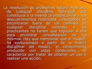 La resolución de problemas estará mas aya de cualquier disciplina individual que constituya a la misma (transdisciplinar), los descubrimientos realizados (resultados) se encontraran fuera de los confines de cualquier disciplina concreta y los practicantes no tienen que regresar a ella para encontrar convalidación de los mismos. Hay que mencionar que el modo2, ha evolucionado a partir de la matriz disciplinar del modo1, el conocimiento producido con estas condiciones, se caracteriza por tratar de obtener un uso o realizar una acción,   