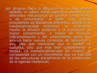 por dirigirse hacia la aplicación en su más amplio sentido; el nuevo modo supone la existencia de diferentes mecanismos de generar conocimiento y de comunicarlo; al tener mas actores procedentes de disciplinas diferentes, debido a su trasdisciplinaridad inherente, se incrementa mucho la difusión posterior y la producción de nuevo conocimiento, a través de técnicas, instrumentación y del conocimiento tácito que avanza hacia nuevos contextos de aplicación y uso. Hay que mencionar que el modo2 no suplanta, sino que más bien complementa al modo1. La transdisciplinaridad del modo2, se corresponde con un movimiento que va mas allá de las estructuras disciplinares de la constitución de la agenda intelectual,   