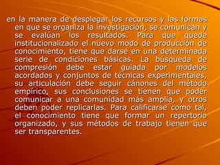 en la manera de desplegar los recursos y las formas en que se organiza la investigación, se comunican y se evalúan los resultados. Para que quede institucionalizado el nuevo modo de producción de conocimiento, tiene que darse en una determinada serie de condiciones básicas. La búsqueda de compresión debe estar guiada por modelos acordados y conjuntos de técnicas experimentales, su articulación debe seguir cánones del método empírico, sus conclusiones se tienen que poder comunicar a una comunidad más amplia, y otros deben poder replicarlas. Para calificarse como tal, el conocimiento tiene que formar un repertorio organizado, y sus métodos de trabajo tienen que ser transparentes.   
