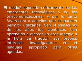 El modo2 depende críticamente de las emergentes tecnológicas y de las telecomunicaciones, y por lo tanto favorecerá a aquellos que se pueden permitir utilizarlas. Con el transcurso de los años los científicos han aprendido a ejercer un gran ingenio a la hora de traducir sus propios intereses investigadores en el lenguaje apropiado para otras agendas.   