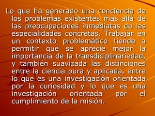 Lo que ha generado una conciencia de los problemas existentes mas allá de las preocupaciones inmediatas de las especialidades concretas. Trabajar en un contexto problemático tiende a permitir que se aprecie mejor la importancia de la transdiciplinariedad, y también suavizada las distinciones entre la ciencia pura y aplicada, entre lo que es una investigación orientada por la curiosidad y lo que es una investigación orientada por el cumplimiento de la misión.   
