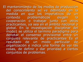 El mantenimiento de los modos de producción del conocimiento se ve debilitado en la medida en que los imperativos de un contexto problemáticos exigen la cooperación o trabajar junto con otros practicantes, ya sea en el ámbito nacional o global. En la investigación disciplinar del modo1 se utiliza el termino paradigma para denotar el consenso provisional entre un conjunto relevante de practicantes Es el resultado de un modo particular de organización e indica una forma de ver las cosas, de definir y dar prioridad a ciertos conjuntos de problemas.  