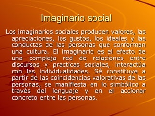 Imaginario social  Los imaginarios sociales producen valores, las apreciaciones, los gustos, los ideales y las conductas de las personas que conforman una cultura. El imaginario es el efecto de una compleja red de relaciones entre discursos y practicas sociales, interactúa con las individualidades. Sé constituye a partir de las coincidencias valorativas de las personas, se manifiesta en lo simbólico a través del lenguaje y en el accionar concreto entre las personas.   
